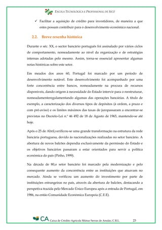 ESCOLA TECNOLÓGICA E PROFISSIONAL DE SICÓ
Caixa de Crédito Agrícola Mútuo Serras de Ansião, C.R.L. 23
 Facilitar a aquisição de crédito para investidores, de maneira a que
estes possam contribuir para o desenvolvimento económico nacional.
2.2. Breve resenha histórica
Durante o séc. XX, o sector bancário português foi assinalado por vários ciclos
de comportamento, nomeadamente ao nível da organização e de estratégias
internas adotadas pelo mesmo. Assim, torna-se essencial apresentar algumas
notas históricas sobre este setor.
Em meados dos anos 60, Portugal foi marcado por um período de
desenvolvimento notável. Este desenvolvimento foi acompanhado por uma
forte concorrência entre bancos, nomeadamente na procura de recursos
disponíveis, dando origem à necessidade do Estado intervir para o reestruturar,
nomeadamenteregulamentando algumas das operações bancárias. A título de
exemplo, a caracterização dos diversos tipos de depósitos (à ordem, a prazo e
com pré-aviso) e os limites máximos das taxas de juropassaram a encontrar-se
previstas no Decreto-Lei n.º 46 492 de 18 de Agosto de 1965, mantendo-se até
hoje.
Após o 25 de Abril,verificou-se uma grande transformação na estrutura da rede
bancária portuguesa, devido às nacionalizações realizadas no setor bancário. A
abertura de novos balcões dependia exclusivamente da permissão do Estado e
os objetivos bancários passaram a estar orientados para servir a política
económica do país (Pinho, 1999).
Na década de 80,o setor bancário foi marcado pela modernização e pelo
consequente aumento da concorrência entre as instituições que atuavam no
mercado. Ainda se verificou um aumento do investimento por parte de
instituições estrangeiras no país, através da abertura de balcões, destacando a
perspetiva trazida pelo Mercado Único Europeu após a entrada de Portugal, em
1986, na então Comunidade Económica Europeia (C.E.E).
 