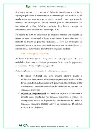 ESCOLA TECNOLÓGICA E PROFISSIONAL DE SICÓ
Caixa de Crédito Agrícola Mútuo Serras de Ansião, C.R.L. 24
A abertura do setor e a crescente globalização incentivaram a criação de
legislação que visava a harmonização e a transposição das diretivas e dos
regulamentos europeus para o normativo nacional, como, por exemplo,
definição de instituição de crédito, normas para o funcionamento das
instituições de crédito, definição e critérios de solvência, proteção da
concorrência, entre outros (Banco de Portugal, 2008).
Na década de 2000, foi introduzida na atividade bancária um conjunto de
regras de cariz institucional e legal, relativamente à comercialização no
mercado de retalho de produtos financeiros. O papel das instituições de
supervisão passou a ter uma importância queantes não era tão evidente, no
combate ao não cumprimento dos normativos legais que existiam.
2.2.1. Instituições de supervisão
Ao Banco de Portugal compete a supervisão das instituições de crédito e das
sociedades financeiras e entidades prestadoras de serviços de pagamento,
nomeadamente das instituições de pagamento.
As instituições de supervisão estão divididas em duas formas:
 Supervisão prudencial tem como principal objetivo garantir a
estabilidade financeira das instituições e a segurança dos fundos que lhes
foram confiados. Sendo essencialmente preventiva, não substitui a gestão
competente e o controlo interno eficaz das instituições de crédito e das
sociedades financeiras
 Supervisão comportamental em particular, regula e supervisiona a
conduta dessas instituições nos mercados financeiros a retalhoe foi
consagrada na revisão do Regime Geral das Instituições de Crédito e
Sociedades Financeiras (RGICSF), através da publicação do Decreto-Lei
n. º 1/2008, de 3 de Janeiro.
 