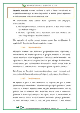 ESCOLA TECNOLÓGICA E PROFISSIONAL DE SICÓ
Caixa de Crédito Agrícola Mútuo Serras de Ansião, C.R.L. 26
Depósito bancário: contrato mediante o qual o banco (depositário) se
responsabiliza a entregar ao cliente (depositante) os bens ou quantia depositada
e ainda remunerar o depositante através de juros.
Os intervenientes neste contrato ficam legalmente com obrigações,
nomeadamente:
 O banco (depositário) é responsável por todos os bens e/ou quantias
que lhe foram entregues;
 O cliente (depositante) tem de efetuar um acordo com o banco e tem
como obrigação apenas efetuar movimentos.
Nas operações de crédito passivo existem apenas duas modalidades de
depósito. Os depósitos à ordem e os depósitos a prazo.
2.2.1.1. Depósito à ordem
O depósito à ordem é uma modalidade que permite ao cliente (depositante) a
movimentação dos fundosdepositados a qualquer momento e sem custos,
através de cheques, ordens de pagamento e cartões de débito.Geralmente, a esta
operação não estão associados juros vencidos, pois este tipo de contas serve,
essencialmente, para o cliente efetuar movimentos. Contudo, existem custos de
manutenção da conta ainda que a taxa de juro aplicada seja muito reduzida.
Para formar um depósito à ordem num determinado banco é necessário abrir
uma conta onde fique estabelecido qual o tipo de conta e quem são os titulares.
2.2.1.2. Depósito a prazo
O depósito a prazo é uma modalidade de depósito em que o cliente
(depositante) se compromete à imobilizaçãodocapital pelo período de tempo
acordado (o prazo do depósito), sendo, em geral, reembolsável só no final do
período com os respetivos juros. Noentanto, muitas vezes as instituições
permitem a mobilização antecipada do capital, ou seja, o levantamento de
fundos antes do final do prazo do depósito, mediante a aplicação, por norma,
de uma penalização sobre o valor dos juros relativos a esse período
 