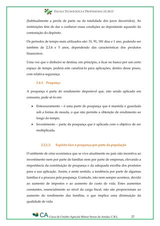 ESCOLA TECNOLÓGICA E PROFISSIONAL DE SICÓ
Caixa de Crédito Agrícola Mútuo Serras de Ansião, C.R.L. 27
(habitualmente a perda de parte ou da totalidade dos juros decorridos). As
instituições têm de dar a conhecer essas condições ao depositante aquando da
contratação do depósito.
Os períodos de tempo mais utilizados são: 31, 91, 181 dias e 1 ano, podendo ser
também de 2,3,4 e 5 anos, dependendo das características dos produtos
financeiros.
Uma vez que o dinheiro se destina, em princípio, a ficar no banco por um certo
espaço de tempo, poderá este canalizá-lo para aplicações, dentro desse prazo,
com relativa segurança.
2.4.3. Poupança
A poupança é parte do rendimento disponível que, não sendo aplicado em
consumo, pode sê-lo em:
Entesouramento – é uma parte de poupança que é mantida e guardada
sob a forma de moeda, o que não permite a obtenção de rendimento ao
longo do tempo;
Investimento – parte da poupança que é aplicada com o objetivo de ser
multiplicada.
2.2.1.3. Espírito face à poupança por parte da população
O ambiente de crise económica que se vive atualmente no país não incentiva ao
investimento nem por parte de famílias nem por parte de empresas, elevando a
importância da constituição de poupança e da adequada escolha dos produtos
para a sua aplicação. Assim, e neste sentido, a tendência por parte de algumas
famílias é a procura pela poupança. Contudo, isto nem sempre acontece, devido
ao aumento de impostos e ao aumento do custo de vida. Estes aumentos
constantes, essencialmente ao nível da carga fiscal, não são proporcionais ao
aumento do rendimento das famílias, o que implica uma diminuição da
qualidade de vida.
 