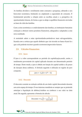 ESCOLA TECNOLÓGICA E PROFISSIONAL DE SICÓ
Caixa de Crédito Agrícola Mútuo Serras de Ansião, C.R.L. 28
As famílias dividem o rendimento entre consumo e poupança, afetando o seu
bem-estar económico, limitando ou ampliando a capacidade de consumo. É
fundamental perceber a relação entre as escolhas atuais e a perspetiva de
oportunidades futuras, de forma a que se atinja o equilíbrio financeiro em todas
as fases da vida das famílias.
Com a crise económica e o endividamento das famílias, as instituições bancárias
começam a oferecer outros produtos financeiros, adequados e adaptados a esta
nova realidade.
A sociedade adere a estas oportunidades,sentindo-se mais salvaguardados,
ficando com a certeza que aquele dinheiro que vão investir no banco ficará lá e
que a ele poderão recorrer quando ocorrerem imprevistos futuros.
2.5. Cálculos Financeiros
2.5.1. Juros
O juro é o valor correspondente ao período de capitalização,sendo, assim, o
rendimento proveniente do capital aplicado durante um determinado período
de tempo. Deste modo, o juro é obtido em função do capital cedido e do prazo
de duração dessa cedência. A fórmula seguinte é utilizada no regime de juro
composto.
2.5.2. Desconto
O desconto consiste na redução sofrida de um dado capital descontado durante
um certo espaço de tempo. O seu interesse manifesta-se sempre que se pretende
antecipar a liquidação de débitos/créditos ou conhecer o seu valor na data
atual. De seguida, apresento a fórmula de cálculo.
 