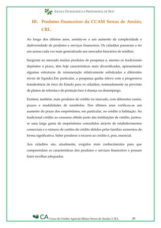 ESCOLA TECNOLÓGICA E PROFISSIONAL DE SICÓ
Caixa de Crédito Agrícola Mútuo Serras de Ansião, C.R.L. 29
III. Produtos financeiros da CCAM Serras de Ansião,
CRL.
Ao longo dos últimos anos, assistiu-se a um aumento da complexidade e
dadiversidade de produtos e serviços financeiros. Os cidadãos passaram a ter
um acesso cada vez mais generalizado aos mercados bancários de retalhos.
Surgiram no mercado muitos produtos de poupança e, mesmo os tradicionais
depósitos a prazo, têm hoje características mais diversificadas, apresentando
algumas estruturas de remuneração relativamente sofisticadas e diferentes
níveis de liquidez.Em particular, a poupança ganha relevo com a progressiva
transferência de risco do Estado para os cidadãos, nomeadamente na provisão
de planos de reforma e de proteção face à doença ou desemprego.
Existem, também, mais produtos de crédito no mercado, com diferentes custos,
prazos e modalidades de reembolso. Nos últimos anos verificou-se um
aumento do prazo dos empréstimos, em particular, no crédito à habitação. Ao
tradicional crédito ao consumo obtido junto das instituições de crédito, juntou-
se uma larga gama de empréstimos concedidos através de estabelecimentos
comerciais e o número de cartões de crédito detidos pelas famílias aumentou de
forma significativa. Saber ponderar o recurso ao crédito é, pois, essencial.
Aos cidadãos são, atualmente, exigidos mais conhecimentos para que
compreendam as características dos produtos e serviços financeiros e possam
fazer escolhas adequadas.
 
