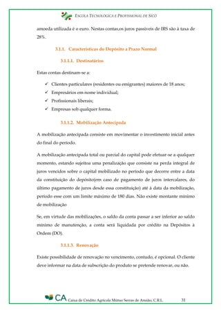 ESCOLA TECNOLÓGICA E PROFISSIONAL DE SICÓ
Caixa de Crédito Agrícola Mútuo Serras de Ansião, C.R.L. 31
amoeda utilizada é o euro. Nestas contas,os juros passiveis de IRS são à taxa de
28%.
3.1.1. Características do Depósito a Prazo Normal
3.1.1.1. Destinatários
Estas contas destinam-se a:
 Clientes particulares (residentes ou emigrantes) maiores de 18 anos;
 Empresários em nome individual;
 Profissionais liberais;
 Empresas sob qualquer forma.
3.1.1.2. Mobilização Antecipada
A mobilização antecipada consiste em movimentar o investimento inicial antes
do final do período.
A mobilização antecipada total ou parcial do capital pode efetuar-se a qualquer
momento, estando sujeitoa uma penalização que consiste na perda integral de
juros vencidos sobre o capital mobilizado no período que decorre entre a data
da constituição do depósito(em caso de pagamento de juros intercalares, do
último pagamento de juros desde essa constituição) até à data da mobilização,
período esse com um limite máximo de 180 dias. Não existe montante mínimo
de mobilização
Se, em virtude das mobilizações, o saldo da conta passar a ser inferior ao saldo
mínimo de manutenção, a conta será liquidada por crédito na Depósitos à
Ordem (DO).
3.1.1.3. Renovação
Existe possibilidade de renovação no vencimento, contudo, é opcional. O cliente
deve informar na data de subscrição do produto se pretende renovar, ou não.
 