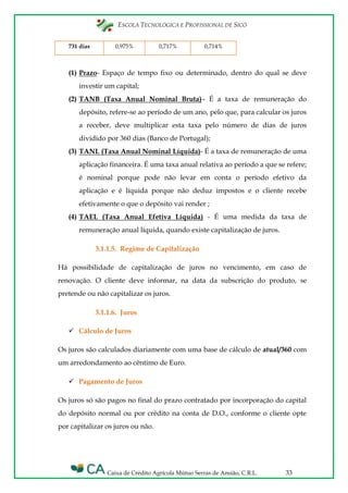 ESCOLA TECNOLÓGICA E PROFISSIONAL DE SICÓ
Caixa de Crédito Agrícola Mútuo Serras de Ansião, C.R.L. 33
731 dias 0,975% 0,717% 0,714%
(1) Prazo- Espaço de tempo fixo ou determinado, dentro do qual se deve
investir um capital;
(2) TANB (Taxa Anual Nominal Bruta)– É a taxa de remuneração do
depósito, refere-se ao período de um ano, pelo que, para calcular os juros
a receber, deve multiplicar esta taxa pelo número de dias de juros
dividido por 360 dias (Banco de Portugal);
(3) TANL (Taxa Anual Nominal Líquida)- É a taxa de remuneração de uma
aplicação financeira. É uma taxa anual relativa ao período a que se refere;
é nominal porque pode não levar em conta o período efetivo da
aplicação e é líquida porque não deduz impostos e o cliente recebe
efetivamente o que o depósito vai render ;
(4) TAEL (Taxa Anual Efetiva Líquida) - É uma medida da taxa de
remuneração anual líquida, quando existe capitalização de juros.
3.1.1.5. Regime de Capitalização
Há possibilidade de capitalização de juros no vencimento, em caso de
renovação. O cliente deve informar, na data da subscrição do produto, se
pretende ou não capitalizar os juros.
3.1.1.6. Juros
 Cálculo de Juros
Os juros são calculados diariamente com uma base de cálculo de atual/360 com
um arredondamento ao cêntimo de Euro.
 Pagamento de Juros
Os juros só são pagos no final do prazo contratado por incorporação do capital
do depósito normal ou por crédito na conta de D.O., conforme o cliente opte
por capitalizar os juros ou não.
 