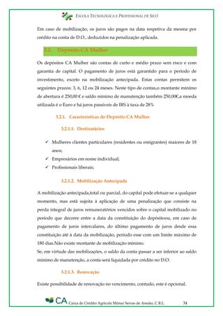 ESCOLA TECNOLÓGICA E PROFISSIONAL DE SICÓ
Caixa de Crédito Agrícola Mútuo Serras de Ansião, C.R.L. 34
Em caso de mobilização, os juros são pagos na data respetiva da mesma por
crédito na conta de D.O., deduzidos na penalização aplicada.
3.2. Depósito CA Mulher
Os depósitos CA Mulher são contas de curto e médio prazo sem risco e com
garantia de capital. O pagamento de juros está garantido para o período de
investimento, exceto na mobilização antecipada. Estas contas permitem os
seguintes prazos: 3, 6, 12 ou 24 meses. Neste tipo de contas,o montante mínimo
de abertura é 250,00 € e saldo mínimo de manutenção também 250,00€,a moeda
utilizada é o Euro e há juros passiveis de IRS à taxa de 28%
3.2.1. Características do Depósito CA Mulher
3.2.1.1. Destinatários
 Mulheres clientes particulares (residentes ou emigrantes) maiores de 18
anos;
 Empresários em nome individual;
 Profissionais liberais;
3.2.1.2. Mobilização Antecipada
A mobilização antecipada,total ou parcial, do capital pode efetuar-se a qualquer
momento, mas está sujeita à aplicação de uma penalização que consiste na
perda integral de juros remuneratórios vencidos sobre o capital mobilizado no
período que decorre entre a data da constituição do depósitoou, em caso de
pagamento de juros intercalares, do último pagamento de juros desde essa
constituição até à data da mobilização, período esse com um limite máximo de
180 dias.Não existe montante de mobilização mínimo.
Se, em virtude das mobilizações, o saldo da conta passar a ser inferior ao saldo
mínimo de manutenção, a conta será liquidada por crédito no D.O.
3.2.1.3. Renovação
Existe possibilidade de renovação no vencimento, contudo, este é opcional.
 