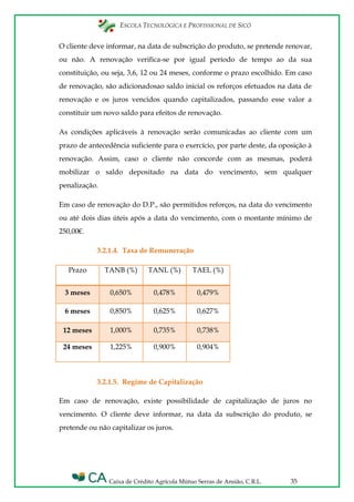 ESCOLA TECNOLÓGICA E PROFISSIONAL DE SICÓ
Caixa de Crédito Agrícola Mútuo Serras de Ansião, C.R.L. 35
O cliente deve informar, na data de subscrição do produto, se pretende renovar,
ou não. A renovação verifica-se por igual período de tempo ao da sua
constituição, ou seja, 3,6, 12 ou 24 meses, conforme o prazo escolhido. Em caso
de renovação, são adicionadosao saldo inicial os reforços efetuados na data de
renovação e os juros vencidos quando capitalizados, passando esse valor a
constituir um novo saldo para efeitos de renovação.
As condições aplicáveis à renovação serão comunicadas ao cliente com um
prazo de antecedência suficiente para o exercício, por parte deste, da oposição à
renovação. Assim, caso o cliente não concorde com as mesmas, poderá
mobilizar o saldo depositado na data do vencimento, sem qualquer
penalização.
Em caso de renovação do D.P., são permitidos reforços, na data do vencimento
ou até dois dias úteis após a data do vencimento, com o montante mínimo de
250,00€.
3.2.1.4. Taxa de Remuneração
Prazo TANB (%) TANL (%) TAEL (%)
3 meses 0,650% 0,478% 0,479%
6 meses 0,850% 0,625% 0,627%
12 meses 1,000% 0,735% 0,738%
24 meses 1,225% 0,900% 0,904%
3.2.1.5. Regime de Capitalização
Em caso de renovação, existe possibilidade de capitalização de juros no
vencimento. O cliente deve informar, na data da subscrição do produto, se
pretende ou não capitalizar os juros.
 