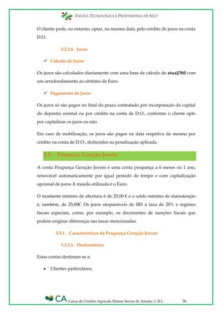 ESCOLA TECNOLÓGICA E PROFISSIONAL DE SICÓ
Caixa de Crédito Agrícola Mútuo Serras de Ansião, C.R.L. 36
O cliente pode, no entanto, optar, na mesma data, pelo crédito de juros na conta
D.O.
3.2.1.6. Juros
 Cálculo de Juros
Os juros são calculados diariamente com uma base de cálculo de atual/360 com
um arredondamento ao cêntimo de Euro.
 Pagamento de Juros
Os juros só são pagos no final do prazo contratado por incorporação do capital
do depósito normal ou por crédito na conta de D.O., conforme o cliente opte
por capitalizar os juros ou não.
Em caso de mobilização, os juros são pagos na data respetiva da mesma por
crédito na conta de D.O., deduzidos na penalização aplicada.
3.3. Poupança Geração Jovem
A conta Poupança Geração Jovem é uma conta poupança a 6 meses ou 1 ano,
renovável automaticamente por igual período de tempo e com capitalização
opcional de juros.A moeda utilizada é o Euro.
O montante mínimo de abertura é de 25,00 € e o saldo mínimo de manutenção
é, também, de 25,00€. Os juros sãopassíveis de IRS à taxa de 28% e regimes
fiscais especiais, como, por exemplo, os decorrentes de isenções fiscais que
podem originar diferenças nas taxas mencionadas.
3.3.1. Características da Poupança Geração Jovem
3.3.1.1. Destinatários
Estas contas destinam-se a:
Clientes particulares;
 