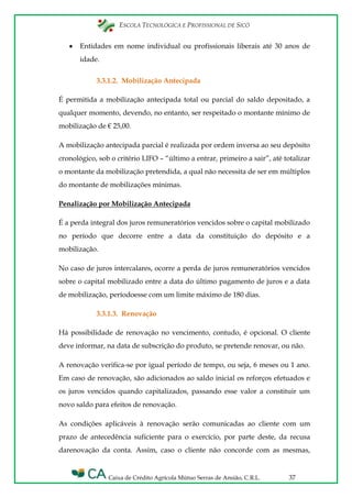 ESCOLA TECNOLÓGICA E PROFISSIONAL DE SICÓ
Caixa de Crédito Agrícola Mútuo Serras de Ansião, C.R.L. 37
Entidades em nome individual ou profissionais liberais até 30 anos de
idade.
3.3.1.2. Mobilização Antecipada
É permitida a mobilização antecipada total ou parcial do saldo depositado, a
qualquer momento, devendo, no entanto, ser respeitado o montante mínimo de
mobilização de € 25,00.
A mobilização antecipada parcial é realizada por ordem inversa ao seu depósito
cronológico, sob o critério LIFO – “último a entrar, primeiro a sair”, até totalizar
o montante da mobilização pretendida, a qual não necessita de ser em múltiplos
do montante de mobilizações mínimas.
Penalização por Mobilização Antecipada
É a perda integral dos juros remuneratórios vencidos sobre o capital mobilizado
no período que decorre entre a data da constituição do depósito e a
mobilização.
No caso de juros intercalares, ocorre a perda de juros remuneratórios vencidos
sobre o capital mobilizado entre a data do último pagamento de juros e a data
de mobilização, períodoesse com um limite máximo de 180 dias.
3.3.1.3. Renovação
Há possibilidade de renovação no vencimento, contudo, é opcional. O cliente
deve informar, na data de subscrição do produto, se pretende renovar, ou não.
A renovação verifica-se por igual período de tempo, ou seja, 6 meses ou 1 ano.
Em caso de renovação, são adicionados ao saldo inicial os reforços efetuados e
os juros vencidos quando capitalizados, passando esse valor a constituir um
novo saldo para efeitos de renovação.
As condições aplicáveis à renovação serão comunicadas ao cliente com um
prazo de antecedência suficiente para o exercício, por parte deste, da recusa
darenovação da conta. Assim, caso o cliente não concorde com as mesmas,
 