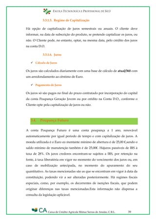 ESCOLA TECNOLÓGICA E PROFISSIONAL DE SICÓ
Caixa de Crédito Agrícola Mútuo Serras de Ansião, C.R.L. 39
3.3.1.5. Regime de Capitalização
Há opção de capitalização de juros semestrais ou anuais. O cliente deve
informar, na data de subscrição do produto, se pretende capitalizar os juros, ou
não. O Cliente pode, no entanto, optar, na mesma data, pelo crédito dos juros
na conta D.O.
3.3.1.6. Juros
 Cálculo de Juros
Os juros são calculados diariamente com uma base de cálculo de atual/360 com
um arredondamento ao cêntimo de Euro.
 Pagamento de Juros
Os juros só são pagos no final do prazo contratado por incorporação do capital
da conta Poupança Geração Jovem ou por crédito na Conta D.O., conforme o
Cliente opte pela capitalização de juros ou não.
3.4. Poupança Futuro
A conta Poupança Futuro é uma conta poupança a 1 ano, renovável
automaticamente por igual período de tempo e com capitalização de juros. A
moeda utilizada é o Euro eo montante mínimo de abertura é de 25,00 €,sendo o
saldo mínimo de manutenção também é de 25,00€. Hájuros passíveis de IRS à
taxa de 28%. Os juros credores encontram-se sujeitos a IRS, por retenção na
fonte, à taxa liberatória em vigor no momento do vencimento dos juros ou, em
caso de mobilização antecipada, no momento do apuramento do seu
quantitativo. As taxas mencionadas são as que se encontram em vigor à data da
constituição, podendo vir a ser alteradas posteriormente. Há regimes fiscais
especiais, como, por exemplo, os decorrentes de isenções fiscais, que podem
originar diferenças nas taxas mencionadas.Esta informação não dispensa a
consulta da legislação aplicável.
 