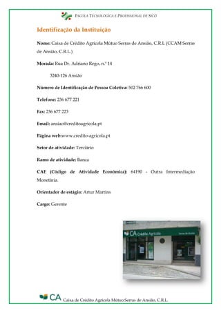 ESCOLA TECNOLÓGICA E PROFISSIONAL DE SICÓ
Caixa de Crédito Agrícola Mútuo Serras de Ansião, C.R.L.
Identificação da Instituição
Nome: Caixa de Crédito Agrícola Mútuo Serras de Ansião, C.R.L (CCAM Serras
de Ansião, C.R.L.)
Morada: Rua Dr. Adriano Rego, n.º 14
3240-126 Ansião
Número de Identificação de Pessoa Coletiva: 502 766 600
Telefone: 236 677 221
Fax: 236 677 223
Email: ansiao@creditoagricola.pt
Página web:www.credito-agricola.pt
Setor de atividade: Terciário
Ramo de atividade: Banca
CAE (Código de Atividade Económica): 64190 - Outra Intermediação
Monetária.
Orientador de estágio: Artur Martins
Cargo: Gerente
 
