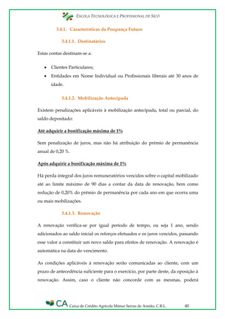 ESCOLA TECNOLÓGICA E PROFISSIONAL DE SICÓ
Caixa de Crédito Agrícola Mútuo Serras de Ansião, C.R.L. 40
3.4.1. Características da Poupança Futuro
3.4.1.1. Destinatários
Estas contas destinam-se a:
Clientes Particulares;
Entidades em Nome Individual ou Profissionais liberais até 30 anos de
idade.
3.4.1.2. Mobilização Antecipada
Existem penalizações aplicáveis à mobilização antecipada, total ou parcial, do
saldo depositado:
Até adquirir a bonificação máxima de 1%
Sem penalização de juros, mas não há atribuição do prémio de permanência
anual de 0,20 %.
Após adquirir a bonificação máxima de 1%
Há perda integral dos juros remuneratórios vencidos sobre o capital mobilizado
até ao limite máximo de 90 dias a contar da data de renovação, bem como
redução de 0,20% do prémio de permanência por cada ano em que ocorra uma
ou mais mobilizações.
3.4.1.3. Renovação
A renovação verifica-se por igual período de tempo, ou seja 1 ano, sendo
adicionados ao saldo inicial os reforços efetuados e os juros vencidos, passando
esse valor a constituir um novo saldo para efeitos de renovação. A renovação é
automática na data do vencimento.
As condições aplicáveis à renovação serão comunicadas ao cliente, com um
prazo de antecedência suficiente para o exercício, por parte deste, da oposição à
renovação. Assim, caso o cliente não concorde com as mesmas, poderá
 