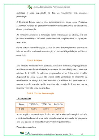 ESCOLA TECNOLÓGICA E PROFISSIONAL DE SICÓ
Caixa de Crédito Agrícola Mútuo Serras de Ansião, C.R.L. 41
mobilizar o saldo depositado na data do vencimento, sem qualquer
penalização.
A Poupança Futuro renovar-se-á, automaticamente, numa conta Poupança
Máxima (a 3 Meses) no primeiro vencimento que ocorra após o 31º aniversário
do seu primeiro titular.
As condições aplicáveis à renovação serão comunicadas ao cliente, com um
prazo de antecedência suficiente para o exercício, por parte deste, da oposição à
renovação.
Se, em virtude das mobilizações, o saldo da conta Poupança Futuro passar a ser
inferior ao saldo mínimo de manutenção, a conta será liquidada por crédito na
conta D.O.
3.4.1.4. Reforços
Este produto permite reforços pontuais, a qualquer momento, ou programados
(mediante ordem de transferência permanente da conta D.O.) com o montante
mínimo de € 10,00. Os reforços programados serão feitos sobre o saldo
disponível na conta D.O.Se não existir saldo disponível no momento da
transferência, o reforço não será efetuado. Os reforços são remunerados à
mesma taxa de juro do escalão respetivo do período de 1 ano em que se
inserem, vencendo-se na mesma data.
3.4.1.5. Taxa de Remuneração
Taxa de Juro Fixa
Prazo TANB (%) TANL (%) TAEL (%)
1 ano 0,775% 0,558% 0,558%
A taxa a aplicar na constituição do depósito incide sobre todo o capital aplicado
e será atualizada no início de cada período anual de renovação da poupança.
Esta taxa poderá ser acrescida de um prémio de permanência.
Prémio de permanência
 