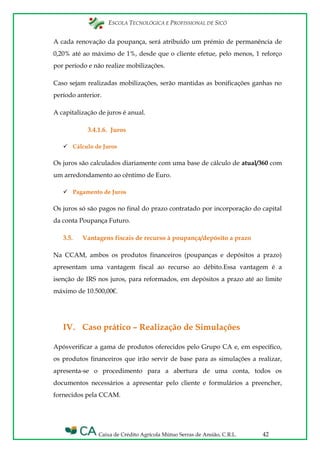 ESCOLA TECNOLÓGICA E PROFISSIONAL DE SICÓ
Caixa de Crédito Agrícola Mútuo Serras de Ansião, C.R.L. 42
A cada renovação da poupança, será atribuído um prémio de permanência de
0,20% até ao máximo de 1%, desde que o cliente efetue, pelo menos, 1 reforço
por período e não realize mobilizações.
Caso sejam realizadas mobilizações, serão mantidas as bonificações ganhas no
período anterior.
A capitalização de juros é anual.
3.4.1.6. Juros
 Cálculo de Juros
Os juros são calculados diariamente com uma base de cálculo de atual/360 com
um arredondamento ao cêntimo de Euro.
 Pagamento de Juros
Os juros só são pagos no final do prazo contratado por incorporação do capital
da conta Poupança Futuro.
3.5. Vantagens fiscais de recurso à poupança/depósito a prazo
Na CCAM, ambos os produtos financeiros (poupanças e depósitos a prazo)
apresentam uma vantagem fiscal ao recurso ao débito.Essa vantagem é a
isenção de IRS nos juros, para reformados, em depósitos a prazo até ao limite
máximo de 10.500,00€.
IV. Caso prático – Realização de Simulações
Apósverificar a gama de produtos oferecidos pelo Grupo CA e, em específico,
os produtos financeiros que irão servir de base para as simulações a realizar,
apresenta-se o procedimento para a abertura de uma conta, todos os
documentos necessários a apresentar pelo cliente e formulários a preencher,
fornecidos pela CCAM.
 