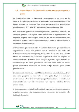 ESCOLA TECNOLÓGICA E PROFISSIONAL DE SICÓ
Caixa de Crédito Agrícola Mútuo Serras de Ansião, C.R.L. 43
4.1. Procedimento de abertura de conta poupança ou conta a
prazo
Os depósitos bancários ou abertura de contas poupanças são operações de
captação de capital que envolvem a receção de depósitos em numerário e outras
formas (cheques, por exemplo). Estas operações apenas podem ser realizadas
pelas Instituições de Crédito (IC) registadas no Banco de Portugal (BP).
Para efetuar tais operações é necessário proceder à abertura de uma conta de
depósitos, processo que implica, como contrato que é, o preenchimento de
impressos próprios, assinados pelo cliente (ou por um seu representante), com
informação relativa à identificação dos titulares da conta, ao tipo de depósito e
à sua forma de movimentação.
O BP determina quais os elementos de identificação mínimos que o cliente deve
disponibilizar ao banco onde pretende efetuar a abertura de uma conta. Este
facto deve-se a questões de segurança, tanto para o Banco como para o cliente
titular. Por esse motivo os documentos a apresentar devem ser originais ou
cópias autenticadas, ficando o Banco obrigado a guardar cópias de todos os
documentos que lhe forem apresentados. Para além destes dados, os Bancos
podem pedir outras informações em função do tipo de conta que o cliente
pretenda ativar.
Quando um cliente se dirige à CCAM Serras de Ansião com o objetivo de ativar
uma conta poupança ou um conta a prazo, pode dirigir-se a qualquer
colaborador do balcão. O colaborador que presta atendimento ao cliente deve
solicitar todos os documentos necessários para proceder à abertura de uma
conta à ordem.
A abertura de uma conta é efetuada mediante o preenchimento e assinatura dos
respetivos impressos próprios que constituem o contrato e são fornecidos pela
instituição de crédito.
 