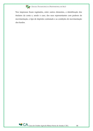 ESCOLA TECNOLÓGICA E PROFISSIONAL DE SICÓ
Caixa de Crédito Agrícola Mútuo Serras de Ansião, C.R.L. 44
Nos impressos ficam registados, entre outros elementos, a identificação dos
titulares da conta e, sendo o caso, dos seus representantes com poderes de
movimentação, o tipo de depósito contratado e as condições de movimentação
dos fundos.
 