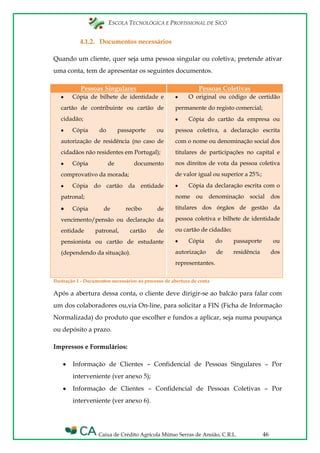 ESCOLA TECNOLÓGICA E PROFISSIONAL DE SICÓ
Caixa de Crédito Agrícola Mútuo Serras de Ansião, C.R.L. 46
4.1.2. Documentos necessários
Quando um cliente, quer seja uma pessoa singular ou coletiva, pretende ativar
uma conta, tem de apresentar os seguintes documentos.
Pessoas Singulares Pessoas Coletivas
Cópia de bilhete de identidade e
cartão de contribuinte ou cartão de
cidadão;
Cópia do passaporte ou
autorização de residência (no caso de
cidadãos não residentes em Portugal);
Cópia de documento
comprovativo da morada;
Cópia do cartão da entidade
patronal;
Cópia de recibo de
vencimento/pensão ou declaração da
entidade patronal, cartão de
pensionista ou cartão de estudante
(dependendo da situação).
O original ou código de certidão
permanente do registo comercial;
Cópia do cartão da empresa ou
pessoa coletiva, a declaração escrita
com o nome ou denominação social dos
titulares de participações no capital e
nos direitos de vota da pessoa coletiva
de valor igual ou superior a 25%;
Cópia da declaração escrita com o
nome ou denominação social dos
titulares dos órgãos de gestão da
pessoa coletiva e bilhete de identidade
ou cartão de cidadão;
Cópia do passaporte ou
autorização de residência dos
representantes.
Ilustração 1 - Documentos necessários ao processo de abertura de conta
Após a abertura dessa conta, o cliente deve dirigir-se ao balcão para falar com
um dos colaboradores ou,via On-line, para solicitar a FIN (Ficha de Informação
Normalizada) do produto que escolher e fundos a aplicar, seja numa poupança
ou depósito a prazo.
Impressos e Formulários:
Informação de Clientes – Confidencial de Pessoas Singulares – Por
interveniente (ver anexo 5);
Informação de Clientes – Confidencial de Pessoas Coletivas – Por
interveniente (ver anexo 6).
 