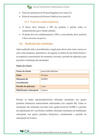 ESCOLA TECNOLÓGICA E PROFISSIONAL DE SICÓ
Caixa de Crédito Agrícola Mútuo Serras de Ansião, C.R.L. 47
Ficha de assinaturas de Pessoas Singulares (ver anexo 7);
Ficha de assinaturas de Pessoas Coletivas (ver anexo 8).
4.1.3. O que há a cumprir legalmente
O banco deve fornecer a FIN do produto e prestar todos os
esclarecimentos que o cliente solicitar;
O cliente deve ler cuidadosamente a FIN e, concordando, deve assiná-la
e ficar com uma via para si.
4.2. Realização das simulações
Após explicado todo o procedimento a seguir para ativar uma conta a prazo ou
uma conta poupança, apresenta-se, de seguida, os dados de um cliente fictício e
as respetivas características do montante a investir e período de aplicação, para
proceder à realização das simulações.
Dados do cliente:
Nome da cliente Joana Sofia Mendes
Idade 18 Anos
Montante do
investimento
10.000 €
Período de aplicação 1 ano
Mobilização Antecipada 2 meses
Perante os dados apresentados,foram efetuadas simulações nos quatro
produtos financeiros anteriormente selecionados (ver capítulo III). Todas as
simulações são realizadas com base num capital inicial de 10.000€ e o período
de capitalização de 1 ano.Foram, também, efetuadas simulações da mobilização
antecipada, nos quatro produtos financeiros, considerando o período de
antecipação de 2 meses.
 