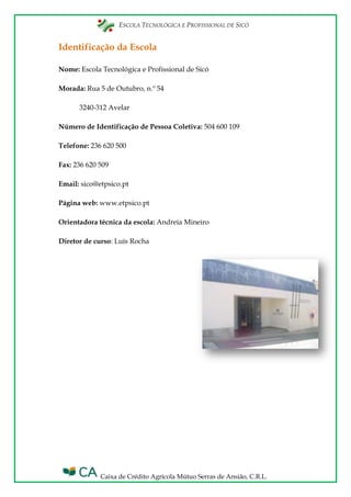 ESCOLA TECNOLÓGICA E PROFISSIONAL DE SICÓ
Caixa de Crédito Agrícola Mútuo Serras de Ansião, C.R.L.
Identificação da Escola
Nome: Escola Tecnológica e Profissional de Sicó
Morada: Rua 5 de Outubro, n.º 54
3240-312 Avelar
Número de Identificação de Pessoa Coletiva: 504 600 109
Telefone: 236 620 500
Fax: 236 620 509
Email: sico@etpsico.pt
Página web: www.etpsico.pt
Orientadora técnica da escola: Andreia Mineiro
Diretor de curso: Luís Rocha
 