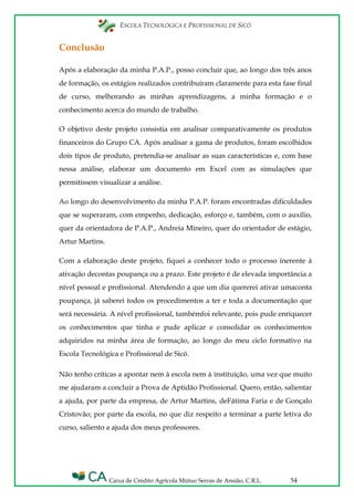 ESCOLA TECNOLÓGICA E PROFISSIONAL DE SICÓ
Caixa de Crédito Agrícola Mútuo Serras de Ansião, C.R.L. 54
Conclusão
Após a elaboração da minha P.A.P., posso concluir que, ao longo dos três anos
de formação, os estágios realizados contribuíram claramente para esta fase final
de curso, melhorando as minhas aprendizagens, a minha formação e o
conhecimento acerca do mundo de trabalho.
O objetivo deste projeto consistia em analisar comparativamente os produtos
financeiros do Grupo CA. Após analisar a gama de produtos, foram escolhidos
dois tipos de produto, pretendia-se analisar as suas características e, com base
nessa análise, elaborar um documento em Excel com as simulações que
permitissem visualizar a análise.
Ao longo do desenvolvimento da minha P.A.P. foram encontradas dificuldades
que se superaram, com empenho, dedicação, esforço e, também, com o auxílio,
quer da orientadora de P.A.P., Andreia Mineiro, quer do orientador de estágio,
Artur Martins.
Com a elaboração deste projeto, fiquei a conhecer todo o processo inerente à
ativação decontas poupança ou a prazo. Este projeto é de elevada importância a
nível pessoal e profissional. Atendendo a que um dia quererei ativar umaconta
poupança, já saberei todos os procedimentos a ter e toda a documentação que
será necessária. A nível profissional, tambémfoi relevante, pois pude enriquecer
os conhecimentos que tinha e pude aplicar e consolidar os conhecimentos
adquiridos na minha área de formação, ao longo do meu ciclo formativo na
Escola Tecnológica e Profissional de Sicó.
Não tenho críticas a apontar nem à escola nem à instituição, uma vez que muito
me ajudaram a concluir a Prova de Aptidão Profissional. Quero, então, salientar
a ajuda, por parte da empresa, de Artur Martins, deFátima Faria e de Gonçalo
Cristovão; por parte da escola, no que diz respeito a terminar a parte letiva do
curso, saliento a ajuda dos meus professores.
 