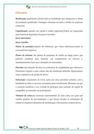 ESCOLA TECNOLÓGICA E PROFISSIONAL DE SICÓ
Caixa de Crédito Agrícola Mútuo Serras de Ansião, C.R.L. 56
Glossário
Bonificação: suplemento salarial dado ao trabalhador que ultrapassou a média
de produção; gratificação. Vantagem oferecida em ações e títulos de empresas
comerciais.
Capitalização: quando um capital é cedido (aplicado).Podem ser negociadas
duas formas de liquidação dos juros vincendos:
Juros intercalares
Juros vencidos
Planos de proteção:conjunto de coberturas que visam minimizar/anular as
consequências negativas.
Planos de reforma: são planos de poupança de médio ou longo prazo, que
poderão contribuir para financiar um complemento de reforma e,
simultaneamente, fazer face a situações de necessidade.
Provisão: são reduções de ativo ou acréscimos de exigibilidade que reduzem o
Património Líquido e cujos valores não são totalmente definidos. Representam,
assim, expetativas de perdas de ativos;
Subscrição: Lançamento de novas ações por uma sociedade anónima, com a
finalidade de obter os recursos necessários para investimento. Momento em que
o acionista manifesta a sua vontade de participar num aumento de capital da
companhia ou aumentar sua participação;
Titulares de conta:são eventuais representantes de uma conta, aos quais são
cedidos poderes de movimentação, e que devem facultar às instituições de
crédito os respetivos elementos de identificação e documentos comprovativos.
 