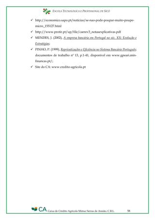 ESCOLA TECNOLÓGICA E PROFISSIONAL DE SICÓ
Caixa de Crédito Agrícola Mútuo Serras de Ansião, C.R.L. 58
 http://economico.sapo.pt/noticias/se-nao-pode-poupar-muito-poupe-
micro_155127.html
 http://www.protir.pt/up/file/caerev3_notasexplicativas.pdf
 MENDES, J. (2002), A empresa bancária em Portugal no séc. XX: Evolução e
Estratégias;
 PINHO, P. (1999), Reprivatizações e Eficiência no Sistema Bancário Português;
documentos de trabalho nº 13, p.1-41, disponível em www.gpeari.min-
financas.pt/;
 Site do CA: www.credito-agricola.pt
 