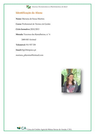 ESCOLA TECNOLÓGICA E PROFISSIONAL DE SICÓ
Caixa de Crédito Agrícola Mútuo Serras de Ansião, C.R.L.
Identificação da Aluna
Nome: Mariana de Sousa Martins
Curso: Profissional de Técnico de Gestão
Ciclo formativo: 2010/2013
Morada: Travessa das Ramalheiras, n.º 4
2480-043 Arrimal
Telemóvel: 911 937 338
Email:10g12@etpsico.pt
mariana_pikenina@hotmail.com
 