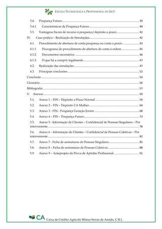 ESCOLA TECNOLÓGICA E PROFISSIONAL DE SICÓ
Caixa de Crédito Agrícola Mútuo Serras de Ansião, C.R.L.
3.4. Poupança Futuro...................................................................................................... 39
3.4.1. Características da Poupança Futuro.................................................................. 40
3.5. Vantagens fiscais de recurso à poupança/depósito a prazo.............................. 42
IV. Caso prático – Realização de Simulações.................................................................. 42
4.1. Procedimento de abertura de conta poupança ou conta a prazo...................... 43
4.1.1. Fluxograma do procedimento de abertura de conta à ordem ....................... 45
4.1.2. Documentos necessários ..................................................................................... 46
4.1.3. O que há a cumprir legalmente.......................................................................... 47
4.2. Realização das simulações ...................................................................................... 47
4.3. Principais conclusões............................................................................................... 52
Conclusão.................................................................................................................................. 54
Glossário.................................................................................................................................... 56
Bibliografia................................................................................................................................ 57
V. Anexos ............................................................................................................................... 59
5.1. Anexo 1 – FIN – Depósito a Prazo Normal .......................................................... 59
5.2. Anexo 2 – FIN – Depósito CA Mulher .................................................................. 64
5.3. Anexo 3 - FIN - Poupança Geração Jovem ........................................................... 68
5.4. Anexo 4 – FIN – Poupança Futuro......................................................................... 73
5.5. Anexo 5 - Informação de Clientes – Confidencial de Pessoas Singulares – Por
interveniente ......................................................................................................................... 78
5.6. Anexo 6 – Informação de Clientes – Confidencial de Pessoas Coletivas – Por
interveniente ......................................................................................................................... 82
5.7. Anexo 7 - Ficha de assinaturas de Pessoas Singulares........................................ 85
5.8. Anexo 8 – Ficha de assinaturas de Pessoas Coletivas......................................... 88
5.9. Anexo 9 – Anteprojeto da Prova de Aptidão Profissional ................................. 91
 