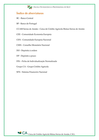 ESCOLA TECNOLÓGICA E PROFISSIONAL DE SICÓ
Caixa de Crédito Agrícola Mútuo Serras de Ansião, C.R.L.
Índice de abreviaturas
BC - Banco Central
BP - Banco de Portugal
CCAM Serras de Ansião - Caixa de Crédito Agrícola Mutuo Serras de Ansião
CEE - Comunidade Economia Europeia
CEN - Comunidade Europeia Nacional
CMN - Conselho Monetário Nacional
DO - Depósito à ordem
DP - Depósito a prazo
FIN – Ficha de Individualização Normalizada
Grupo CA - Grupo Crédito Agrícola
SFN - Sistema Financeiro Nacional
 