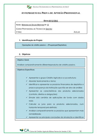 ESCOLA TECNOLÓGICA E PROFISSIONAL DE SICÓ
Caixa de Crédito Agrícola Mútuo Serras de Ansião, C.R.L. 92
ANTEPROJETO DA PROVA DE APTIDÃO PROFISSIONAL
DATA:03/12/2012
NOME: MARIANA DE SOUSA MARTINS Nº 12
CURSO PROFISSIONAL DE TÉCNICO DE GESTÃO
3º ANO AVELAR
1. Identificação do Projeto
Operações de crédito passivo – (Poupanças/Depósitos).
2. Objetivos
Objetivo Geral:
Analisar comparativamente diferentesprodutos de crédito passivo.
Objetivos Específicos:
 Apresentar o grupo Crédito Agrícola e a sua estrutura;
 Abordar teoricamente o tema;
 Identificar e apresentar os produtos financeiros de depósitos a
prazo e poupança da Instituição que irão ser alvo de análise;
 Apresentar as características dos produtos selecionados
(contrato, direitos e obrigações);
 Simular dois cenários de aplicações de fundo com dados
reais;
 Calcular os juros para os produtos selecionados, num
horizonte temporal pré-definido;
 Analisar comparativamente os produtos que apresentam mais
rentabilidade;
 Apresentar as principais conclusões da simulação e identificar
a melhor aplicação.
 