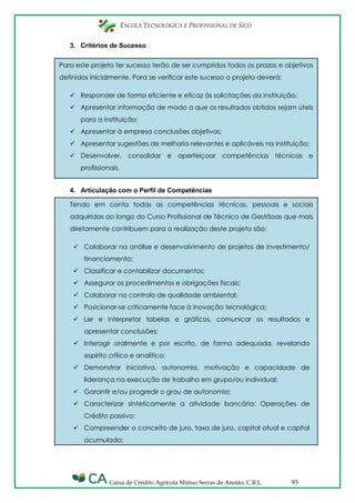 ESCOLA TECNOLÓGICA E PROFISSIONAL DE SICÓ
Caixa de Crédito Agrícola Mútuo Serras de Ansião, C.R.L. 93
Para este projeto ter sucesso terão de ser cumpridos todos os prazos e objetivos
definidos inicialmente. Para se verificar este sucesso o projeto deverá:
 Responder de forma eficiente e eficaz às solicitações da instituição;
 Apresentar informação de modo a que os resultados obtidos sejam úteis
para a instituição;
 Apresentar à empresa conclusões objetivas;
 Apresentar sugestões de melhoria relevantes e aplicáveis na instituição;
 Desenvolver, consolidar e aperfeiçoar competências técnicas e
profissionais.
Tendo em conta todas as competências técnicas, pessoais e sociais
adquiridas ao longo do Curso Profissional de Técnico de Gestãoas que mais
diretamente contribuem para a realização deste projeto são:
 Colaborar na análise e desenvolvimento de projetos de investimento/
financiamento;
 Classificar e contabilizar documentos;
 Assegurar os procedimentos e obrigações fiscais;
 Colaborar no controlo de qualidade ambiental;
 Posicionar-se criticamente face à inovação tecnológica;
 Ler e interpretar tabelas e gráficos, comunicar os resultados e
apresentar conclusões;
 Interagir oralmente e por escrito, de forma adequada, revelando
espírito crítico e analítico;
 Demonstrar iniciativa, autonomia, motivação e capacidade de
liderança na execução de trabalho em grupo/ou individual;
 Garantir e/ou progredir o grau de autonomia;
 Caracterizar sinteticamente a atividade bancária: Operações de
Crédito passivo;
 Compreender o conceito de juro, taxa de juro, capital atual e capital
acumulado;
3. Critérios de Sucesso
4. Articulação com o Perfil de Competências
 