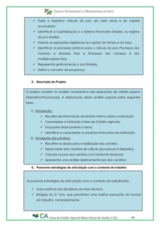 ESCOLA TECNOLÓGICA E PROFISSIONAL DE SICÓ
Caixa de Crédito Agrícola Mútuo Serras de Ansião, C.R.L. 94
O projeto consiste na análise comparativa das operações de crédito passivo
(Depósitos/Poupanças). A elaboração desta análise passará pelas seguintes
fases:
1) Introdução:
 Recolha de informação de âmbito interno sobre a instituição;
 Caracterizar a instituição Caixa de Crédito Agrícola;
 Enquadrar teoricamente o tema;
 Identificar e caracterizar os produtos financeiros da instituição;
2) Simulação dos cenários:
 Recolher os dados para a realização dos cenários
 Desenvolver dois cenários de cálculo (poupança e depósito);
 Calcular os juros dos cenários num horizonte temporal;
 Apresentar uma análise relativamente aos dois cenários;
 Fazer o respetivo cálculo do juro, do valor atual e do capital
acumulado;
 Identificar a Capitalização e o Sistema Financeiro Simples, ou regime
de juro simples;
 Deduzir as expressões algébricas do capital, do tempo e da taxa.
 Identificar os processos práticos para o cálculo do juro: Processos dos
números e divisores fixos e Processos dos números e dos
multiplicadores fixos;
 Representar graficamente o Juro Simples;
 Definir o conceito de poupança.
5. Descrição do Projeto
6. Possíveis estratégias de articulação com o contexto de trabalho
As possíveis estratégias de articulação com o contexto de trabalhosão:
 Aulas práticas das disciplinas da área técnica;
 Estágios do 2.º ano, que permitiram uma melhor perceção do mundo
do trabalho, nomeadamente:
 