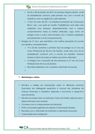ESCOLA TECNOLÓGICA E PROFISSIONAL DE SICÓ
Caixa de Crédito Agrícola Mútuo Serras de Ansião, C.R.L. 95
De 23 a 28 de janeiro de 2012 na empresa Seguros Silveiro, onde
foi estabelecido contacto, pela primeira vez, com o mundo do
trabalho e com as exigências a ele inerentes;
14 a21 de maio de 2011 na empresa Sociedade de Construções
Elimur, Lda., com sede em Ansião. Possibilitando uma visão mais
realistade uma empresa, desempenhando com o mesmo
comportamento todas as tarefas atribuídas. Logo, tanto um
estágio como o outro, foram levados com a máxima seriedade,
principalmente a nível comportamental.
 Estágios do 3.º ano, que permitiram uma melhor perceção do mundo
do trabalho, nomeadamente:
19 a 23 de novembro a primeira fase de estágio no 3.º ano do
Curso Profissional de Técnico de Gestão, onde mais uma vez foi
estabelecido contacto com o mundo do trabalho. Estando
sempre à altura de todas as tarefas que foram atribuídas;
O estágio com a duração de oito semanas no 3.º ano do Curso
Profissional de Técnico de Gestão;
Reuniões realizadas com o professor orientador da escola.
7. Metodologia a utilizar
 Recolha e análise de informações sobre os diferentes produtos
financeiros em bibliografia específica e manual das disciplinas de
Cálculo Financeiro e Estatística Aplicada e Economia e respectivos
apontamentos;
 Recolha de dados reais na Instituição Caixa de Crédito Agrícola para o
desenvolvimento dos cenários;
 Conversa com os colaboradores da instituição;
 Emitir conclusões/sugestões em relação à informação tratada;
 Reuniões com o orientador da instituição e orientador da escola;
 Capacidade de investigação.
 