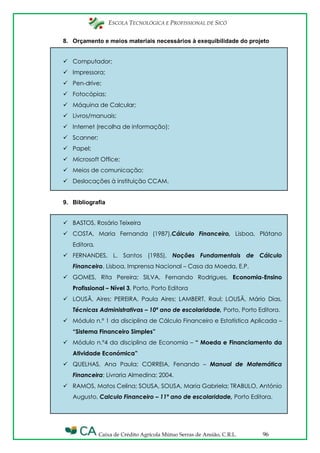 ESCOLA TECNOLÓGICA E PROFISSIONAL DE SICÓ
Caixa de Crédito Agrícola Mútuo Serras de Ansião, C.R.L. 96
8. Orçamento e meios materiais necessários à exequibilidade do projeto
 Computador;
 Impressora;
 Pen-drive;
 Fotocópias;
 Máquina de Calcular;
 Livros/manuais;
 Internet (recolha de informação);
 Scanner;
 Papel;
 Microsoft Office;
 Meios de comunicação;
 Deslocações à instituição CCAM.
9. Bibliografia
 BASTOS, Rosário Teixeira
 COSTA, Maria Fernanda (1987),Cálculo Financeiro, Lisboa, Plátano
Editora.
 FERNANDES, L. Santos (1985), Noções Fundamentais de Cálculo
Financeiro, Lisboa, Imprensa Nacional – Casa da Moeda, E.P.
 GOMES, Rita Pereira; SILVA, Fernando Rodrigues, Economia-Ensino
Profissional – Nível 3, Porto, Porto Editora
 LOUSÃ, Aires; PEREIRA, Paula Aires; LAMBERT, Raul; LOUSÃ, Mário Dias,
Técnicas Administrativas – 10º ano de escolaridade, Porto, Porto Editora.
 Módulo n.º 1 da disciplina de Cálculo Financeiro e Estatística Aplicada –
“Sistema Financeiro Simples”
 Módulo n.º4 da disciplina de Economia – “ Moeda e Financiamento da
Atividade Económica”
 QUELHAS, Ana Paula; CORREIA, Fenando – Manual de Matemática
Financeira; Livraria Almedina; 2004.
 RAMOS, Matos Celina; SOUSA, SOUSA, Maria Gabriela; TRABULO, António
Augusto, Calculo Financeiro – 11º ano de escolaridade, Porto Editora.
 