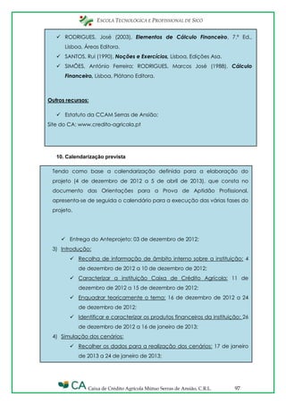 ESCOLA TECNOLÓGICA E PROFISSIONAL DE SICÓ
Caixa de Crédito Agrícola Mútuo Serras de Ansião, C.R.L. 97
Tendo como base a calendarização definida para a elaboração do
projeto (4 de dezembro de 2012 a 5 de abril de 2013), que consta no
documento das Orientações para a Prova de Aptidão Profissional,
apresenta-se de seguida o calendário para a execução das várias fases do
projeto.
 Entrega do Anteprojeto: 03 de dezembro de 2012;
3) Introdução:
 Recolha de informação de âmbito interno sobre a instituição: 4
de dezembro de 2012 a 10 de dezembro de 2012;
 Caracterizar a instituição Caixa de Crédito Agrícola: 11 de
dezembro de 2012 a 15 de dezembro de 2012;
 Enquadrar teoricamente o tema: 16 de dezembro de 2012 a 24
de dezembro de 2012;
 Identificar e caracterizar os produtos financeiros da instituição: 26
de dezembro de 2012 a 16 de janeiro de 2013;
4) Simulação dos cenários:
 Recolher os dados para a realização dos cenários: 17 de janeiro
de 2013 a 24 de janeiro de 2013;
 RODRIGUES, José (2003), Elementos de Cálculo Financeiro, 7.ª Ed.,
Lisboa, Áreas Editora.
 SANTOS, Rui (1990), Noções e Exercícios, Lisboa, Edições Asa.
 SIMÔES, António Ferreira; RODRIGUES, Marcos José (1988), Cálculo
Financeiro, Lisboa, Plátano Editora.
Outros recursos:
 Estatuto da CCAM Serras de Ansião;
Site do CA: www.credito-agricola.pt
10. Calendarização prevista
 