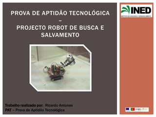 PROVA DE APTIDÃO TECNOLÓGICA
                 –
    PROJECTO ROBOT DE BUSCA E
            SALVAMENTO




Trabalho realizado por: Ricardo Antunes
PAT – Prova de Aptidão Tecnológica
 
