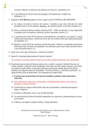 com que o Barroco se diferencie dos demais em termos de importância. (F) 
d) A Arte Barroca foi um dos meios de propagar o Protestantismo e ampliar sua 
Influência. ( F) 
7. Segundo a Arte Barroca, julgue os itens a seguir em (C) CERTOS ou (E) ERRADOS. 
a) As origens da palavra barroco são incertas. Acredita-se que seria derivado do termo português barroco ou do espanhol berrueco , que significa pérola de formato irregular. (C) 
b) Entre os artistas do Barroco italiano, Bernini (1598 – 1680) sem dúvida, é o mais importante e completo, pois foi arquiteto, urbanista, escultor, decorador e pintor. (C) 
c) A arquitetura do século XVII realizou-se principalmente nos palácios e nas igrejas. A igreja católica queria proclamar o triunfo de sua fé, por isso realizou obras que impressionam pelo seu esplendor. (C) 
d) Durante o século XVII até a primeira metade do século, o Barroco se expandiu da península itálica para toda a Europa e foi ganhando nos diferentes países uma feição nacional como é o caso dos países baixos. (C) 
8. Quais são os dois tipos de Barrocos existentes no Brasil? 
9. Quem foi o principal representante do barroco mineiro? 
Foi escultura e arquiteto Antônio Francisco de Lisboa também conhecido como Aleijadinho. 
10. O principal representante do barroco mineiro foi o escultor e arquiteto Antônio Francisco de Lisboa, também conhecido como Aleijadinho. Suas obras, de forte caráter religioso, eram feitas em madeira e pedra-sabão, os principais materiais usados pelos artistas barrocos do Brasil. Podemos citar algumas obras de Aleijadinho: “Os Doze Profetas” e “Os Passos da Paixão”, na Igreja de Bom Jesus de Matozinhos, em Congonhas do Campo (MG). 
 Com base nas características do barroco brasileiro, assinale a única alternativa incorreta. 
a) Eram obras pouco expressivas, destacando-se principalmente a pintura com temas de paisagens e naturezas-mortas. 
b) O estilo barroco chega ao Brasil pelas mãos dos colonizadores, sobretudo portugueses, leigos e religiosos. 
c) O estilo era rebuscado e havia o uso da talha dourada. 
d) As características do barroco brasileiro dependiam de a qual rota a cidade pertencia, do ouro ou do açúcar. 
e) O Barroco era ligado à religião católica e à força dramática. 
Não faças da tua vida um rascunho. Poderás não ter tempo de passá-la a limpo. 
Mário Quintana 
Caprichem na prova! Mary Alvarenga 
