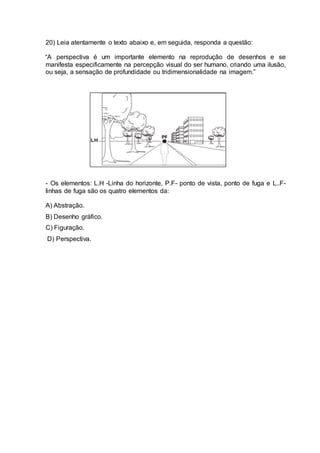 20) Leia atentamente o texto abaixo e, em seguida, responda a questão: 
“A perspectiva é um importante elemento na reprodução de desenhos e se 
manifesta especificamente na percepção visual do ser humano, criando uma ilusão, 
ou seja, a sensação de profundidade ou tridimensionalidade na imagem.” 
- Os elementos: L.H -Linha do horizonte, P.F- ponto de vista, ponto de fuga e L..F-linhas 
de fuga são os quatro elementos da: 
A) Abstração. 
B) Desenho gráfico. 
C) Figuração. 
D) Perspectiva. 
