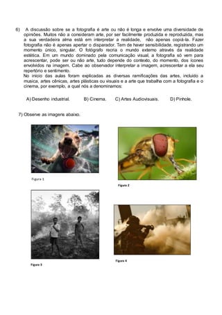 6) A discussão sobre se a fotografia é arte ou não é longa e envolve uma diversidade de 
opiniões. Muitos não a consideram arte, por ser facilmente produzida e reproduzida, mas 
a sua verdadeira alma está em interpretar a realidade, não apenas copiá-la. Fazer 
fotografia não é apenas apertar o disparador. Tem de haver sensibilidade, registrando um 
momento único, singular. O fotógrafo recria o mundo externo através da realidade 
estética. Em um mundo dominado pela comunicação visual, a fotografia só vem para 
acrescentar, pode ser ou não arte, tudo depende do contexto, do momento, dos ícones 
envolvidos na imagem. Cabe ao observador interpretar a imagem, acrescentar a ela seu 
repertório e sentimento. 
No início das aulas foram explicadas as diversas ramificações das artes, incluído a 
musica, artes cênicas, artes plásticas ou visuais e a arte que trabalha com a fotografia e o 
cinema, por exemplo, a qual nós a denominamos: 
A) Desenho industrial. B) Cinema. C) Artes Audiovisuais. D) Pinhole. 
7) Observe as imagens abaixo. 
Figura 1 
Figura 2 
Figura 3 
Figura 4 
 