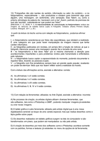 12) “Fotografias não são isentas de sentido, informação ou valor. Ao contrário – e no 
fotojornalismo, especialmente –, são produzidas e existem para transmitir algo para 
alguém, uma mensagem, um sentimento, uma sensação. Elas 'falam', ou, como a 
própria etimologia da palavra diz, 'escrevem com a luz'. Assim, partindo da premissa de 
que são 'escritas', subentende-se que podem ser 'lidas'". 
(BRESSAN, F. G.; BONI, P. C. A intencionalidade de comunicação no fotojornalismo: análise das 
imagens do latrocínio de Isabella Garcia Lopes. In: Fotografia: múltiplos olhares. Primeira Edição. 
Londrina: Midiograf, 2011. p. 29.) 
A partir da leitura do trecho acima com relação ao fotojornalismo, podemos afirmar 
que: 
I - o fotojornalismo caracteriza-se por fotos não espontâneas, que retratam a realidade. 
É uma categoria em que pode haver manipulação da imagem mesmo que tenha 
caráter informativo. 
II - as fotografias publicadas em revistas, em jornais têm a função de noticiar, já que o 
fotógrafo intenciona passar uma mensagem quando faz a tomada de uma cena. 
III - no fotojornalismo a foto deve “falar” por si mesma chamando a atenção para 
acontecimentos importantes e para problemas vividos pela humanidade e enfrentados 
pela natureza. 
IV - o fotojornalista busca captar a expressividade do momento, podendo documentar e 
registrar fatos, levando as pessoas à ação. 
V - a fotografia com fins jornalísticos sempre teve um grande apelo popular, revelando 
um poder de eternizar fatos que nos fazem refletir sobre a realidade do mundo. 
Com a leitura das afirmações acima, assinale a alternativa correta: 
A) As afirmativas I e II estão corretas. 
B) As afirmativas I e V estão corretas. 
C) As afirmativas I e III estão corretas. 
D) As afirmativas II, III, IV e V estão corretas. 
13) Com relação às ferramentas utilizadas na Arte Digital, assinale a alternativa incorreta: 
A) No processo de criação, os artistas digitais utilizam diversas ferramentas, que 
são softwares, tais como o Photoshop e GIMP, podendo manipular imagens já existentes 
ou criar novas imagens. 
B) O tablet gráfico é outra ferramenta utilizada pelo artista digital que é uma mesa 
digitalizadora sensível ao toque de uma caneta especial, mas que realiza desenhos como o 
lápis grafite sobre papel. 
C) Os desenhos realizados em tablets gráficos surgem na tela do computador e são 
transformados em píxeis, que podem ser manipulados ou não pelo artista. 
D) A criação de desenhos por meio dos softwares como o Photoshop acontece somente 
com os padrões, formas e texturas já existentes no menu de opções de tal ferramenta. 
 