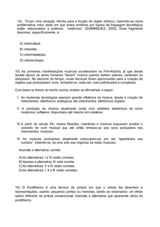 14) “Criam uma situação híbrida para a fruição do objeto artístico, inserindo-se numa 
problemática mais vasta em que sinais emitidos por signos de linguagem tecnológica 
estão relacionados a poéticas matéricas”. (DOMINGUES, 2002). Esse fragmento 
descreve, especificamente, a: 
A) cibercultura. 
B) ciberarte. 
C) ciberinstalação. 
D) ciberecologia. 
15) As primeiras manifestações musicais aconteceram na Pré-História, já que desde 
àquela época os seres humanos “faziam” música quando batiam palmas, cantavam ou 
dançavam. No decorrer do tempo, novas técnicas foram aprimoradas para a criação de 
objetos que produzissem sons, tornando-os cada vez mais sofisticados e complexos. 
Com base na leitura do trecho acima, analise as afirmativas a seguir: 
I. As modernas tecnologias exercem grande influência na música, desde a criação de 
instrumentos eletrônicos analógicos até instrumentos eletrônicos digitais. 
II. A produção de música atualmente conta com artefatos eletrônicos tal como 
modernos softwares disponíveis até mesmo em celulares. 
III. A partir do século XX, muitos filósofos, inventores e músicos buscavam ampliar o 
conceito de som musical que até então limitava-se aos sons produzidos nos 
instrumentos musicais. 
IV. As músicas produzidas atualmente preocupam-se em ser “agradáveis aos 
ouvidos”, tratando-se de uma arte que organiza as notas musicais. 
Assinale a alternativa correta: 
A) As alternativas I e IV estão corretas. 
B) Apenas a alternativa IV está correta. 
C) As alternativas II e IV estão corretas. 
D) As alternativas I, II e III estão corretas. 
16) O Pontilhismo é uma técnica de pintura em que o artista faz desenhos e 
representações, usando pequenos pontos ou manchas, dando ao observador, um efeito 
óptico diferente da pintura convencional. Assinale a alternativa que apresente obras do 
pontilhismo. 
 