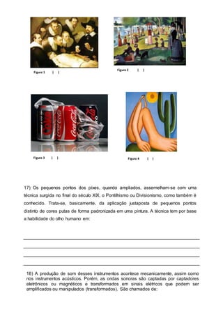 Figura 1 ( ) 
Figura 2 ( ) 
Figura 4 ( ) 
Figura 3 ( ) 
17) Os pequenos pontos dos píxes, quando ampliados, assemelham-se com uma 
técnica surgida no final do século XIX, o Pontilhismo ou Divisionismo, como também é 
conhecido. Trata-se, basicamente, da aplicação justaposta de pequenos pontos 
distinto de cores putas de forma padronizada em uma pintura. A técnica tem por base 
a habilidade do olho humano em: 
18) A produção de som desses instrumentos acontece mecanicamente, assim como 
nos instrumentos acústicos. Porém, as ondas sonoras são captadas por captadores 
eletrônicos ou magnéticos e transformados em sinais elétricos que podem ser 
amplificados ou manipulados (transformados). São chamados de: 
 