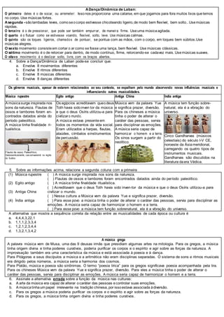 ADança/Dinâmica de Laban:
O primeiro deles é o de socar, ou arremeter: Issonos proporciona uma catarse, em que jogamos para fora muitos lixos quetemos
no corpo. Use músicas fortes.
Asegunda -sãolambadas leves, comoseocorpo estivesse chicoteando ligeiro,de modo bem flexível, bem solto.. Usemúsicas
rápidas.
O terceiro é o de pressionar, que pode ser também empurrar, de maneira firme. Useuma músicaagitada.
O quarto é o flutuar como se estivesse voando, flexível, solto, leve. Use músicas calmas.
O quinto são os toques ligeiros, chamados de pontuar, se pontua com as mãos, com o corpo, em toques bem súbitos.Use
músicas alegres.
O sexto movimento consisteem cortar o ar como se fosse uma lança, bem flexível. Use músicas clássicas.
O sétimo movimento é o de retorcer para dentro, de modo contínuo, firme, retorcendo-se cadavez mais. Usemúsicas suaves.
O oitavo movimento é o deslizar solto, livre, com os braços abertos.
4. Sobre a Dança/Dinâmica de Laban pode-se concluir que:
a. Envolve 8 movimentos diferentes
b. Envolve 8 ritmos diferentes
c. Envolve 8 músicas diferentes
d. Envolve 8 danças diferentes
Os gêneros musicais, apesar de estarem relacionados ao seu contexto, se espalham pelo mundo absorvendo novas influências musicais e
influenciando outras musicalidades.
Música rupestre Egito antigo Antiga China Índia antiga
A músicasurge inspirada nos
sons da natureza. Flautas de
ossos e tambores foram en-
contrados datados ainda do
período paleolítico.
A música tinha finalidade ri-
tualística.
Flauta de osso, Paleolítico,
Geissenkosterle, cav ernaalemã na região
da Suábia.
Os egípcios acreditavam queodeus
Toth havia sidoinven tor da música
e que o deus Osíris utilizou-a para
civilizaro mundo.
A música estava presenteem
todos os momentos da vida social.
Eram utilizados a harpas, flautas,
alaúdes, címbalos einstrumentos
de percussão.
Música vem da palavra Yue
e significa prazer, diversão.
Para os chineses a música
tinha o poder de alterar o
caráter das pessoas, servia
para disciplinar as emoções.
A música seria capaz de
harmonizar o homem e a terra.
Os sinos surgem a partir do
neolítico.
A música tem função sobre-
natural, ela é a vibração do
universo.
Cinco Gandharvas (músicos
celestiais) do século I-V CE,
noroeste da Ásiameridional,
carregando os quatro tipos de
instrumentos musicais.
Gandharvas são discutidos na
literatura daera Védica.
5. Sobre as informações acima, relacione a segunda coluna com a primeira
(1) Música rupestre
(2) Egito antigo
(3) Antiga China
(4) Índia antiga
( ) A música surge inspirada nos sons da natureza.
( ) Flautas de ossos e tambores foram encontrados datados ainda do período paleolítico.
( ) A música tinha finalidade ritualística.
( ) Acreditavam que o deus Toth havia sido inven-tor da música e que o deus Osíris utilizou-a para
civilizar o mundo.
( ) Nessa cultura a Música vem da palavra Yue e significa prazer, diversão.
( ) Para esse povo a música tinha o poder de alterar o caráter das pessoas, servia para disciplinar as
emoções. A música seria capaz de harmonizar o homem e a terra.
( ) Para esse povo a música tem função sobrenatural, ela é a vibração do universo.
A alternativa que mostra a sequência correta da relação entre as musicalidades de cada época ou cultura é
a. 4,4,4,3,22,1
b. 1,1,1,2,3,3,4
c. 1,2,1,2,3,4,4
d. 1,3,2,1,3,4,2
A música grega
A palavra música vem de Musa, uma das 9 deusas irmãs que presidiam algumas artes na mitologia. Para os gregos, a música
tinha origem divina e tinha poderes curativos, poderia purificar os corpos e o espírito e agir sobre as forças da natureza. A
improvisação também era uma característica da música e está associada à poesia e à dança.
Para Pitágoras e seus discípulos a música e a aritmética não eram disciplinas separadas. O sistema de sons e ritmos musicais
era dirigido pelos números, a música seria a harmonia dos cosmos.
Para Platão, música e poesia são sinônimas. O termo “poesia lírica” para os gregos significava poesia acompanhada pela lira.
Para os chineses Música vem da palavra Yue e significa prazer, diversão. Para eles a música tinha o poder de alterar o
caráter das pessoas, servia para disciplinar as emoções. A música seria capaz de harmonizar o homem e a terra.
6. Assinale a alternativa errada sobre a função da música nas culturas:
a. A arte da música era capaz de alterar ocaráter das pessoas econtrolar suas emoções.
b. A músicatinhaum papel irrelevante na tradição chinesa, por issoestava associada àdiversão.
c. Para os gregos a música poderia purificar os corpos e o espírito e agir sobre as forças da natureza.
d. Para os gregos, a música tinha origem divina e tinha poderes curativos.
 