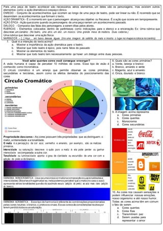 Para uma peça de teatro acontecer são necessários vários elementos, um deles são os personagens, mas existem outros
elementos como a ação dramática e oespaço cênico.
ENREDO - Conjunto de acontecimentos que ocorrem ao longo de uma peça de teatro, pode ser linear ou não. É noenredo que se
desenrolam os acontecimentos que formam o texto.
AÇÃO DRAMÁTICA - É o momento em que o personagem alcança seu objetivo ou fracassa. É a ação que ocorre em tempopresente.
AÇÃO ÉPICA - Açãoqueocorre quando os personagens de uma peça narram um acontecimento passado.
DIÁLOGO - Composta das falas dos personagens a serem ditas pelos atores.
RUBRICAS - Elementos colocados dentro de parênteses como indicações para o elenco e a encenação. Ex: Uma rubrica que
descreve um cenário: (No teatro, uma atriz, um ator, um músico. Uma grande mesa de madeira. Duas cadeiras.)
Uma rubrica que descreve uma ação física:
NARRADOR – [...] Aqui… em baixo dessas águas (tira uma imagem de satélite da mala e mostra o lugar no mapa ecoloca nocentro).
7. Qual é a intenção do texto acima?
a. Mostrar a importância da ação dramática para o teatro.
b. Mostrar que todo teatro é épico, pois narra fatos do passado
c. Mostrar os elementos do teatro.
d. Mostrar que todo teatro tem necessariamente qe haver um diálogo entre duas pessoas.
Você sabe quantas cores você consegue enxergar?
A visão humana é capaz de perceber 10 milhões de cores. Esse tipo de visão é
conhecido como tricromática.
O círculo cromático é um arranjo que permite observar as cores primárias,
secundárias e terciárias, assim como os efeitos derivados do posicionamento das
cores
.
Propriedade dascores - As cores possuem três propriedades que as distinguem: o
matiz, aintensidade ea tonalidade.
O matiz é a percepçã o da cor: azul, vermelho e amarelo, por exemplo, são os matizes
primários.
Intensidade ou saturação descreve o quão puro a matiz é: ela pode perder ou ganhar
intensidade secomparada aoutra cor.
Tonalidade ou luminosidade aponta o grau de claridade ou escuridão de uma cor com a
adição do preto e dobranco.
HARMONIA MONOCROMÁTICA - Usa-seumaúnicacormatiznacomposiçãoesuastonalidadese
intensidades.Observeaimagemabai-xo,nelapodemos perceber que o matiz(no caso o azul)
apresenta várias tonalidades quevão do azulmuito escuro (adição do preto) ao azul mais claro (adição
do branco).
HARMONIA ACROMÁTICA - Esse tipo de harmonia é referente às combinações proporcionadas
pelas cores neutras:o branco,o pretoeos cinzas.Essas coressãoconsideradasneutraspor
terem perdidotodaasuasaturação.
8. Quais são as cores primárias?
a. Verde, laranja e branco
b. Branco, amarelo e verde
c. Magenta, azul e amarelo
d. Cinza, dourado e branco
9. A imagem acima representa
a. Cores primárias
b. Cores quentes
c. Monocromia
d. Cores secundárias
10. As cores nos causam sensações e
podem influenciar nossas emoções,
nosso organismo e até nosso humor.
Todas as cores acima têm em comum
o fato de serem
a. Cores quentes
b. Cores frias
c. Transmitirem paz
d. Serem usadas para
representar o amor
 