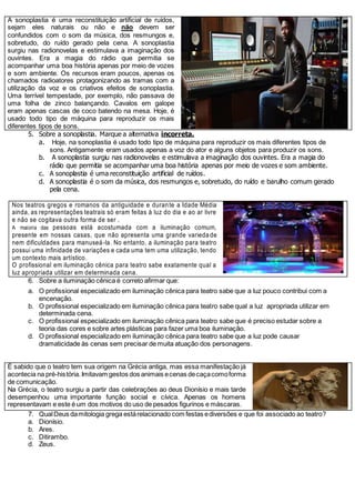 A sonoplastia é uma reconstituição artificial de ruídos,
sejam eles naturais ou não e não devem ser
confundidos com o som da música, dos resmungos e,
sobretudo, do ruído gerado pela cena. A sonoplastia
surgiu nas radionovelas e estimulava a imaginação dos
ouvintes. Era a magia do rádio que permitia se
acompanhar uma boa história apenas por meio de vozes
e som ambiente. Os recursos eram poucos, apenas os
chamados radioatores protagonizando as tramas com a
utilização da voz e os criativos efeitos de sonoplastia.
Uma terrível tempestade, por exemplo, não passava de
uma folha de zinco balançando. Cavalos em galope
eram apenas cascas de coco batendo na mesa. Hoje, é
usado todo tipo de máquina para reproduzir os mais
diferentes tipos de sons.
5. Sobre a sonoplastia. Marque a alternativa incorreta.
a. Hoje, na sonoplastia é usado todo tipo de máquina para reproduzir os mais diferentes tipos de
sons. Antigamente eram usados apenas a voz do ator e alguns objetos para produzir os sons.
b. A sonoplastia surgiu nas radionovelas e estimulava a imaginação dos ouvintes. Era a magia do
rádio que permitia se acompanhar uma boa história apenas por meio de vozes e som ambiente.
c. A sonoplastia é uma reconstituição artificial de ruídos.
d. A sonoplastia é o som da música, dos resmungos e, sobretudo, do ruído e barulho comum gerado
pela cena.
Nos teatros gregos e romanos da antiguidade e durante a Idade Média
ainda, as representações teatrais só eram feitas à luz do dia e ao ar livre
e não se cogitava outra forma de ser .
A maioria das pessoas está acostumada com a iluminação comum,
presente em nossas casas, que não apresenta uma grande varieda de
nem dificuldades para manuseá-la. No entanto, a iluminação para teatro
possui uma infinidade de variações e cada uma tem uma utilização, tendo
um contexto mais artístico.
O profissional em iluminação cênica para teatro sabe exatamente qual a
luz apropriada utilizar em determinada cena.
6. Sobre a iluminação cênica é correto afirmar que:
a. O profissional especializado em iluminação cênica para teatro sabe que a luz pouco contribui com a
encenação.
b. O profissional especializado em iluminação cênica para teatro sabe qual a luz apropriada utilizar em
determinada cena.
c. O profissional especializado em iluminação cênica para teatro sabe que é preciso estudar sobre a
teoria das cores e sobre artes plásticas para fazer uma boa iluminação.
d. O profissional especializado em iluminação cênica para teatro sabe que a luz pode causar
dramaticidade às cenas sem precisar de muita atuação dos personagens.
É sabido que o teatro tem sua origem na Grécia antiga, mas essa manifestação já
acontecia na pré-história.Imitavam gestos dos animais ecenas decaçacomoforma
de comunicação.
Na Grécia, o teatro surgiu a partir das celebrações ao deus Dionísio e mais tarde
desempenhou uma importante função social e cívica. Apenas os homens
representavam e este é um dos motivos do uso de pesados figurinos e máscaras.
7. QualDeus damitologia grega estárelacionado com festas ediversões e que foi associado ao teatro?
a. Dionísio.
b. Ares.
c. Ditirambo.
d. Zeus.
 
