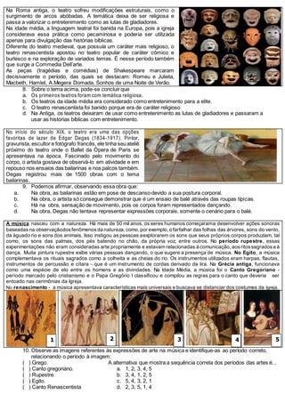 Na Roma antiga, o teatro sofreu modificações estruturais, como o
surgimento de arcos abóbadas. A temática deixa de ser religiosa e
passa a valorizar o entretenimento como as lutas de gladiadores.
Na idade média, a linguagem teatral foi banida na Europa, pois a igreja
considerava essa prática como pecaminosa e poderia ser utilizada
apenas para divulgação das histórias bíblicas.
Diferente do teatro medieval, que possuía um caráter mais religioso, o
teatro renascentista apostou no teatro popular de caráter cômico e
burlesco e na exploração de variados temas. É nesse período também
que surge a Commedia Dell’arte.
As peças (tragédias e comédias) de Shakespeare marcaram
decisivamente o período, das quais se destacam: Romeu e Julieta,
Macbeth, Hamlet, A Megera Domada, Sonhos de uma Noite de Verão.
8. Sobre o tema acima, pode-se concluir que
a. Os primeiros teatros foram com temática religiosa.
b. Os teatros da idade média era considerado como entretenimento para a elite.
c. O teatro renascentista foi banido porque era de caráter religioso
d. Na Antiga, os teatros deixaram de usar como entretenimento as lutas de gladiadores e passaram a
usar as historias bíblicas com entretenimento.
No início do século XIX, o teatro era uma das opções
favoritas de lazer de Edgar Degas (1834-1917). Pintor,
gravurista, escultor e fotógrafo francês, ele tinha seuateliê
próximo do teatro onde o Ballet da Ópera de Paris se
apresentava na época. Fascinado pelo movimento do
corpo, o artista gostava de observá-lo em atividade e em
repouso nos ensaios das bailarinas e nos palcos também.
Degas registrou mais de 1500 obras com o tema
bailarinas.
9. Podemos afirmar, observando essa obra que:
a. Na obra, as bailarinas estão em pose de descanso devido a sua postura corporal.
b. Na obra, o artista só consegue demonstrar que é um ensaio de balé através das roupas típicas.
c. Há na obra, sensação de movimento, pois os corpos foram representados dançando.
d. Na obra, Degas não tentava representar expressões corporais, somente o cenário para o balé.
A música nasceu com a natureza. Há mais de 50 mil anos, os seres humanos começarama desenvolver ações sonoras
baseadas na observaçãodosfenômenos da natureza, como, por exemplo, o farfalhar das folhas das árvores, sons do vento,
da águado rio e sons dos animais. Isso instigou as pessoas aexplorarem os sons que seus próprios corpos produziam, tal
como, os sons das palmas, dos pés batendo no chão, da própria voz, entre outros. No período rupestre, essas
experimentações não eram consideradas arte propriamente e estavam relacionadas à comunicação, aosritossagrados e à
dança. Muita pintura rupestre exibe várias pessoas dançando, o que sugere a presença de música. No Egito, a música
complementava os rituais sagrados como a colheita e as cheias do rio. Os instrumentos utilizados eram harpas, flautas,
instrumentos de percussão e cítara - que é um instrumento de cordas derivado da lira. Na Grécia antiga, funcionava
como uma espécie de elo entre os homens e as divindades. Na Idade Média, a música foi o Canto Gregoriano -
período marcado pelo cristianismo e o Papa Gregório I classificou e compilou as regras para o canto que deveria ser
entoado nas cerimônias da Igreja.
No renascimento - a música apresentava características mais universais e buscava se distanciar dos costumes da Igreja.
10. Observe as imagens referentes ás expressões de arte na música e identifique-as ao período correto,
relacionando o período à imagem:
( ) Grego.
( ) Canto gregoriano.
( ) Rupestre.
( ) Egito.
( ) Canto Renascentista
A alternativa que mostra a sequência correta dos períodos das artes é...
a. 1, 2, 3, 4, 5
b. 3, 4, 1, 2, 5
c. 5, 4, 3, 2, 1
d. 2, 3, 5, 1, 4
1 2 3 4 5
 