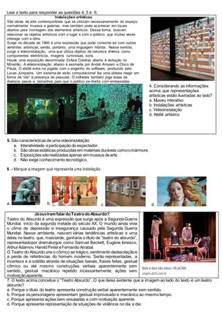 Leia o texto para responder as questões 4, 5 e 6.
Instalações artísticas
São obras de arte contemporânea que se utilizam necessariamente do espaço,
normalmente museus e galerias, mas também pode acontecer em locais
abertos para montagem dos elementos artísticos. Dessa forma, buscam
relacionar os objetos artísticos com o lugar e com o público, que muitas vezes
interage com a obra.
Surge na década de 1960 é uma expressão que pode conectar-se com outras
vertentes artísticas, sendo, portanto, uma linguagem híbrida. Nesse sentido,
surge a videoinstalação, uma que utiliza objetos de natureza diversa como
componentes eletrônicos, imagens luminosas, sons.
Houve uma exposição denominada Esfera Coletiva aberta à visitação no
Mineirão. A videoinstalação abaixo é assinada por André Amparo e Chico de
Paula. O ateliê entra na jogada com o engenho do software, produzido pelo
Lucas Junqueira. Um sistema de visão computacional faz uma plateia reagir em
forma de “ola” à presença de pessoas. O software também joga bolas de
diversos pesos e tamanhos para que o público se divirta com embaixadas.
4. Considerando as informações
acima, que representações
artísticas estão ilustradas ao lado?
a. Museu interativo
b. Instalações artísticas
c. Videoinstalação
d. Ateliê artístico
5. São características de uma videoinstalação:
a. Interatividade eparticipação do espectador.
b. São obras estáticas produzidas em materiais duráveis comoomármore.
c. Exposições sãorealizadas apenas em museus dearte.
d. Não exige conhecimento tecnológico.
6. - Marque a imagem que representa uma instalação.
a. b. c. d.
JáouviramfalardoTeatrodoAbsurdo?
Teatro do Absurdo é uma expressão que surge após a SegundaGuerra
Mundial, início da segunda metade do século XX. O mundo ainda vivia
o clima de depressão e insegurança causado pela Segunda Guerra
Mundial. Nesse ambiente, nascem várias tendências artísticas e uma
delas no teatro, que, maistarde, ganharia o título de “teatro do absurdo”,
representadopor dramaturgos como Samuel Beckett, Eugène Ionesco,
ArthurAdamov, Harold PintereFernando Arrabal.
O Teatro do Absurdo une o cômico ao trágico, sentimento dedesolaçãoe
a perda de referências do homem moderno. Serão representadas, a
incerteza e a solidão através de situações banais, frases feitas, gestual
cômico ou até mesmo construções verbais aparentemente sem
sentido, gestual mecânico repetido incessantemente, ações sem
motivaçãoaparente.
7. O texto acima conceitua o “Teatro Absurdo”. O que deixa evidente que a imagem ao lado do texto é um teatro
absurdo?
a. Porque o título do teatro apresenta construção verbal aparentemente sem sentido.
b. Porque os personagens apresentam gestual improvisado e mecânico ao mesmo tempo.
c. Porque apresenta ações bem ensaiadas e com motivação aparente.
d. Porque apresenta representação de situações de violência no dia a dia.
 