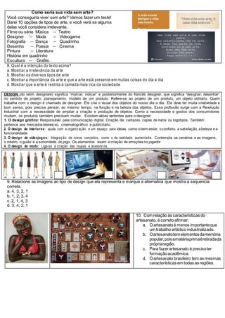 Como seria sua vida sem arte?
Você conseguiria viver sem arte? Vamos fazer um teste!
Darei 10 opções de tipos de arte, e você verá se alguma
delas você considera irrelevante.
Filme ou série Música -- Teatro
Designer ´-- Moda -- Videogame
Fotografia -- Dança -- Quadrinho
Desenho -- Poesia -- Cinema
Pintura -- Literatura
História em quadrinho
Escultura -- Grafite.
8. Qual é a intenção do texto acima?
a. Mostrar a irrelevância da arte
b. Mostrar os diversos tipos de arte
c. Mostrar a importância da arte e que a arte está presente em muitas coisas do dia a dia
d. Mostrar que a arte é restrita à camada mais rica da sociedade
DESIGN (do latim designare) significa “marcar; indicar” e posteriormente do francês désigner, que significa “designar; desenhar”
no sentido de projeto, planejamento, modelo de um produto. Refere-se ao projeto de um produto, um objeto utilitário. Quem
trabalha com o design é chamado de designer. Ele cria o visual dos objetos do nosso dia a dia. Ele deve ter muita criatividade e
bom senso, pois precisa pensar, ao mesmo tempo, na função e na beleza dos objetos. Essa profissão surge com a Revolução
Industrial com a necessidade de ampliar a criação e produção de objetos. Como a necessidade e gostos dos consumidores
mudam, os produtos também precisam mudar. Existem várias vertentes para o designer:
1. O design gráfico: Responsável pela comunicação digital. Criação de: cartazes, capas de livros ou logotipos. Também
pertence aos mercadostelevisivo, cinematográfico e publicitário.
2. O design de interiores: ajuda com a organização e um espaço para ideias como obem-estar, oconforto, a satisfação, abeleza ea
funcionalidade.
3. O design de videojogos: Integração de novos conceitos, como o da realidade aumentada. Contempla os cenários e as imagens,
o roteiro, o guião e a sonoridade do jogo. Os elementos visam a criação de emoçõesno jogador
4. O design de moda: Liga-se à criação das roupas e acessórios.
9. Relacione as imagens ao tipo de design que ela representa e marque a alternativa que mostra a sequencia
correta.
a. 4, 3, 2, 1
b. 1, 2, 3, 4
c. 2, 1, 4, 3
d. 3, 4, 2, 1
10. Com relação às características do
artesanato, é correto afirmar:
a. O artesanatoé menos importanteque
um trabalho artístico industrializado.
b. Oartesanatotemelementosdamemória
popular,poisamatériaprimaéretiradada
própriaregião.
c. Para fazerartesanato é precisoter
formaçãoacadêmica.
d. O artesanato brasileiro tem as mesmas
características em todas as regiões.
 
