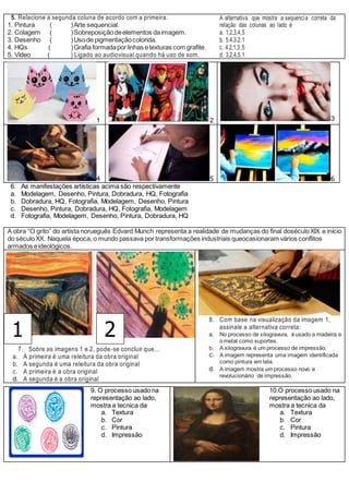 5. Relacione a segunda coluna de acordo com a primeira.
1. Pintura ( )Arte sequencial.
2. Colagem ( )Sobreposiçãodeelementos daimagem.
3. Desenho ( )Usode pigmentaçãocolorida.
4. HQs ( )Grafia formadaporlinhas etexturas com grafite.
5. Vídeo ( ) Ligado ao audiovisual quando há uso de som.
A alternativa que mostra a sequencia correta da
relação das colunas ao lado é
a. 1,2,3,4,5
b. 5.4.3.2.1
c. 4.2,1,3,5
d. 3,2,4,5,1
1 2 3
4 5 6
6. As manifestações artísticas acima são respectivamente
a. Modelagem, Desenho, Pintura, Dobradura, HQ, Fotografia
b. Dobradura, HQ, Fotografia, Modelagem, Desenho, Pintura
c. Desenho, Pintura, Dobradura, HQ, Fotografia, Modelagem
d. Fotografia, Modelagem, Desenho, Pintura, Dobradura, HQ
A obra “O grito” do artista norueguês Edvard Munch representa a realidade de mudanças do final doséculoXIX e início
do séculoXX. Naquela época, o mundo passava por transformações industriais queocasionaram vários conflitos
armados eideológicos.
8. Com base na visualização da imagem 1,
assinale a alternativa correta:
a. No processo de xilogravura, éusado a madeira e
ometal como suportes.
b. A xilogravura é um processo de impressão.
c. A imagem representa uma imagem identificada
como pintura em tela.
d. A imagem mostra um processo novo e
revolucionário de impressão.
7. Sobre as imagens 1 e 2, pode-se concluir que...
a. A primeira é uma releitura da obra original
b. A segunda é uma releitura da obra original
c. A primeira é a obra original
d. A segunda é a obra original
9. O processo usado na
representação ao lado,
mostra a tecnica da
a. Textura
b. Cor
c. Pintura
d. Impressão
10.O processo usado na
representação ao lado,
mostra a tecnica da
a. Textura
b. Cor
c. Pintura
d. Impressão
1 2
 