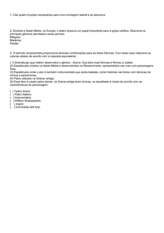 1- Cite quatro funções necessárias para uma montagem teatral e as descreva:




2- Durante a Idade Média, na Europa, o teatro possuía um papel importante para a igreja católica. Descreva os
principais gêneros abordados nesse período:
Milagres:
Mistérios:
Paixão:


3- O período renascentista proporciona diversas contribuições para as Artes Cênicas. Com base nisso relacione as
colunas abaixo de acordo com a resposta equivalente:

( 1) Dramaturgo que melhor desenvolve o gênero - drama. Sua obra mais famosa é Romeu e Julieta.
(2) Espetáculos criados na Idade Média e desenvolvidos no Renascimento, apresentados nas ruas com personagens
fixos.
(3) Espetáculos onde o ator é também instrumentista que canta baladas, conta histórias nas feiras com técnicas de
mimos e pantomimas.
(4) Palco utilizado na Grécia- antiga.
(5) Esse item é usado pelos atores, na Grécia antiga eram túnicas, na atualidade é criado de acordo com as
características do personagem.

(   ) Teatro Arena
(    ) Palco Italiano
(    ) Indumentária.
(    ) William Shakespeare.
(     ) Jogral.
(     ) Commédia dell´Arte.
 