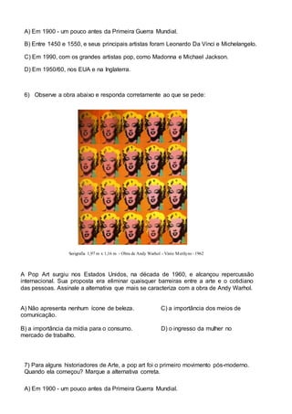 A) Em 1900 - um pouco antes da Primeira Guerra Mundial. 
B) Entre 1450 e 1550, e seus principais artistas foram Leonardo Da Vinci e Michelangelo. 
C) Em 1990, com os grandes artistas pop, como Madonna e Michael Jackson. 
D) Em 1950/60, nos EUA e na Inglaterra. 
6) Observe a obra abaixo e responda corretamente ao que se pede: 
Serigrafia 1,97 m x 1,16 m - Obra de Andy Warhol - Vinte Merilyns - 1962 
A Pop Art surgiu nos Estados Unidos, na década de 1960, e alcançou repercussão 
internacional. Sua proposta era eliminar quaisquer barreiras entre a arte e o cotidiano 
das pessoas. Assinale a alternativa que mais se caracteriza com a obra de Andy Warhol. 
A) Não apresenta nenhum ícone de beleza. C) a importância dos meios de 
comunicação. 
B) a importância da mídia para o consumo. D) o ingresso da mulher no 
mercado de trabalho. 
7) Para alguns historiadores de Arte, a pop art foi o primeiro movimento pós-moderno. 
Quando ela começou? Marque a alternativa correta. 
A) Em 1900 - um pouco antes da Primeira Guerra Mundial. 
 